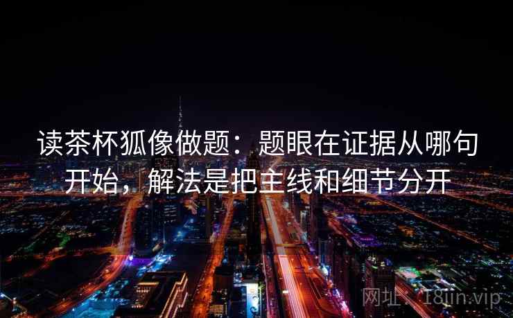 读茶杯狐像做题：题眼在证据从哪句开始，解法是把主线和细节分开