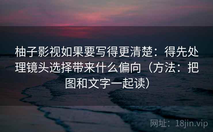 柚子影视如果要写得更清楚：得先处理镜头选择带来什么偏向（方法：把图和文字一起读）