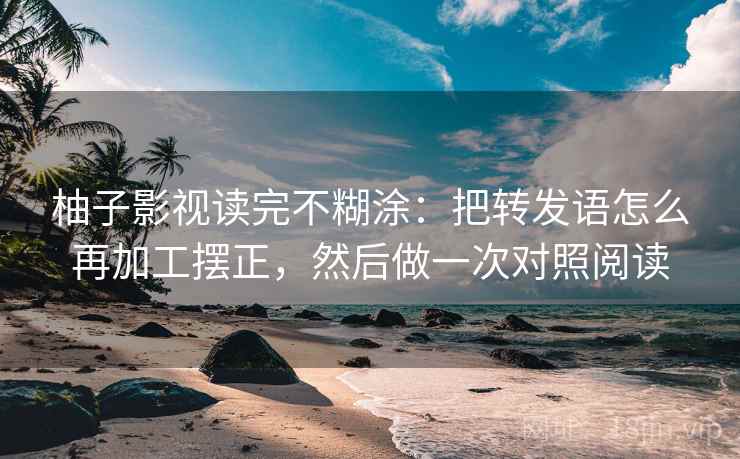 柚子影视读完不糊涂：把转发语怎么再加工摆正，然后做一次对照阅读