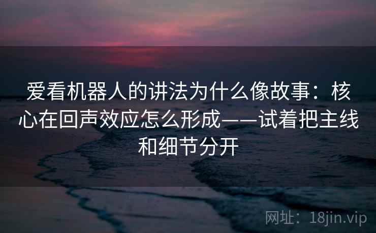 爱看机器人的讲法为什么像故事:核心在回声效应怎么形成——试着把主线和细节分开 爱看机器人的讲法为什么像故事:核心在回声效应怎么形成——试着把主线和细节分开