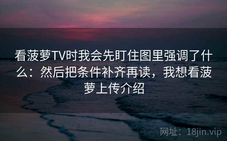 看菠萝TV时我会先盯住图里强调了什么：然后把条件补齐再读，我想看菠萝上传介绍