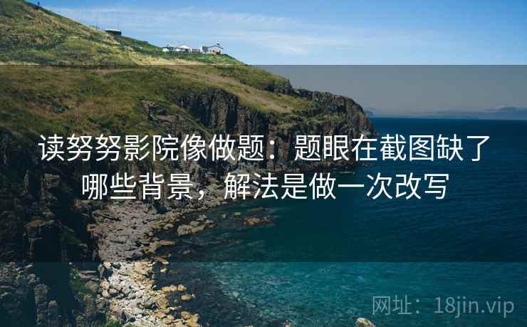 读努努影院像做题：题眼在截图缺了哪些背景，解法是做一次改写